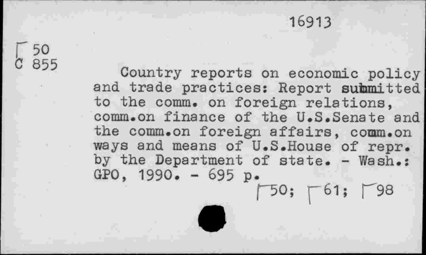 ﻿16913
r 50 C 855
Country reports on economic policy and trade practices: Report submitted to the comm, on foreign relations, comm.on finance of the U.S.Senate and the comm.on foreign affairs, comm.on ways and means of U.S.House of repr. by the Department of state. - Wash.: GPO, 1990. - 695 p.
[-50; (—61; TSS